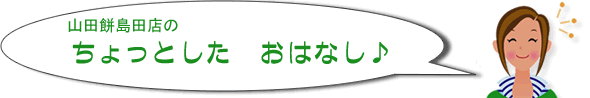 山田餅島田店のちょっとしたおはなし